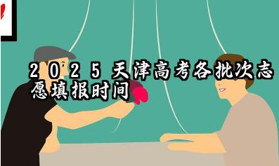 天津2025年各批次志愿填报时间什么时候 2025天津高考志愿填报原则