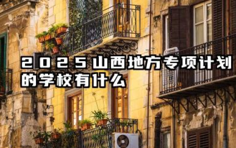 2025山西地方专项计划的学校有哪些 2025山西地方专项计划的学校录取分数线是什么