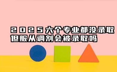 2025六个专业都没录取但服从调剂会被录取吗 2025高考志愿服从调剂是从6个专业选吗
