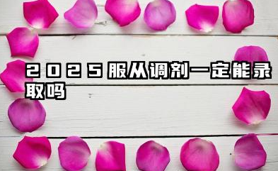 2025服从调剂一定会被录取吗 要不要服从调剂