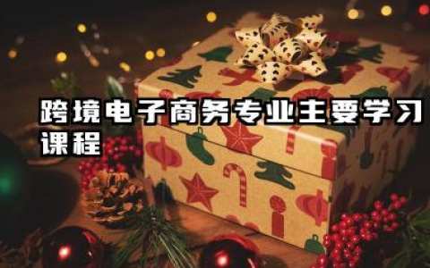 2025跨境电子商务专业主要学什么课程 就业前景及方向有哪些