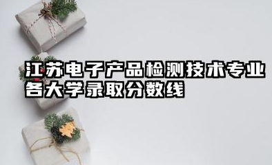 江苏电子产品检测技术专业各大学录取分数线:最低459分能上 开设院校及位次