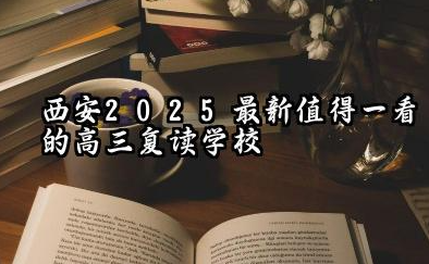 西安2025最新值得一看的高三复读学校 高考复读生的学习成绩提升途径