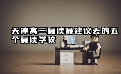 天津高三复读最建议去的五个复读学校 横向对比与选择建议
