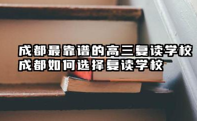 成都最靠谱的高三复读学校 成都如何选择复读学校