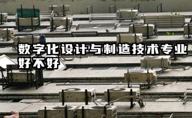 数字化设计与制造技术专业怎么样 数字化设计与制造技术专业主要学习课程有哪些