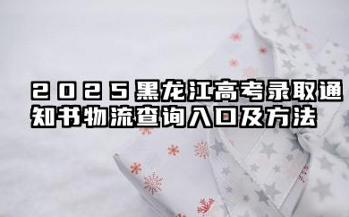 黑龙江2025高考录取通知书在哪查询物流 查询入口及方法有哪些