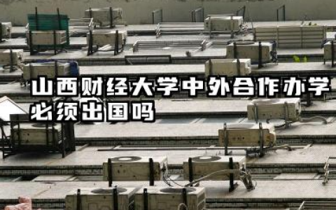 山西财经大学中外合作办学必须出国吗 山西财经大学中外合作办学含金量如何