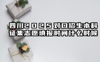 2025四川对口招生本科征集志愿填报截止时间 对口招生本科征集志愿填报技巧