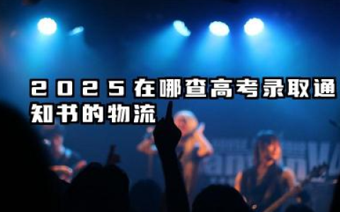 2025在哪查高考录取通知书的物流 2025大学录取通知书怎么查询物流