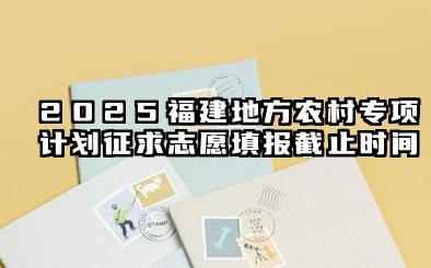 2025福建地方农村专项计划征求志愿填报截止时间 地方专项计划毕业后怎么分配