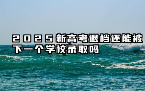 2025新高考退档后会被下一志愿录取吗 2025高考平行志愿怎样避免退档
