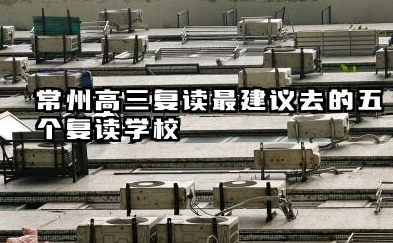 常州高三复读最建议去的五个复读学校 常州沐恩高考复读学校优势特色