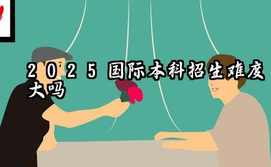 2025国际本科招生难度大吗 2025国际本科招生要面试吗