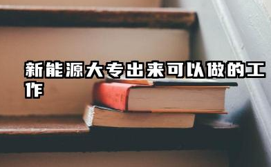 新能源大专出来能干嘛 新能源专业就业方向