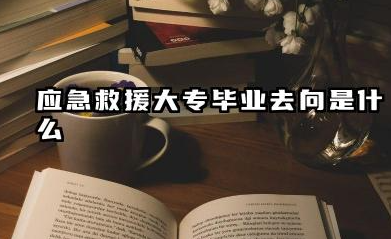 应急救援大专毕业去向 应急救援就业前景怎么样