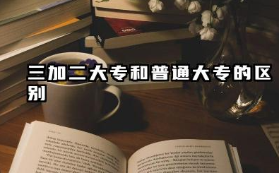 三加二大专和普通大专的区别 三加二大专和普通大专怎么选