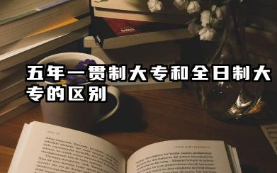五年一贯制大专和全日制大专区别 五年一贯制大专和全日制大专的含金量