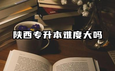 陕西专升本难度大吗 陕西专升本简单的原因