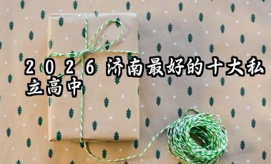 2026济南最好的十大私立高中 这些私立高中每年费用多少