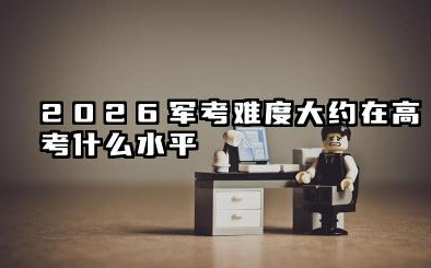 2026军考难度大约在高考什么水平 军考各科目难度具体分析