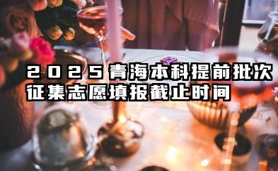 2025青海本科提前批次征集志愿填报截止时间 征集志愿填报注意事项