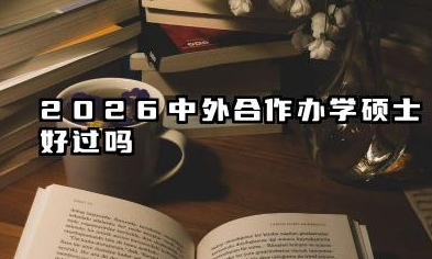 2026中外合作办学硕士好过吗 中外合作办学硕士容易毕业吗