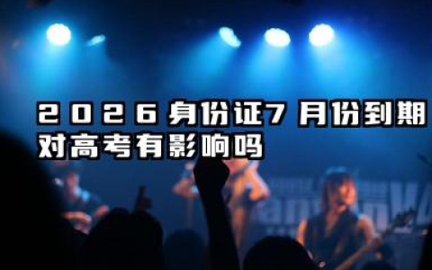 2026身份证7月份到期影响高考吗 高考完多久可以换身份证