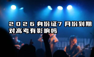 2026身份证7月份到期影响高考吗 高考完多久可以换身份证