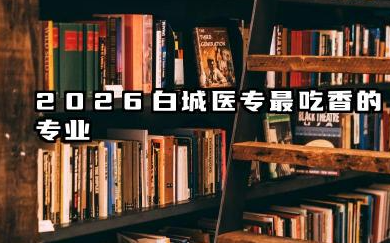 2026白城医专最吃香的专业 2026白城医专专业选择建议