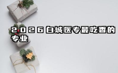 2026白城医专最吃香的专业 2026白城医专专业选择建议