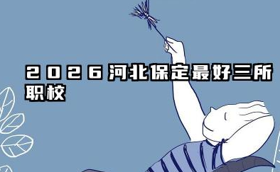 2026河北保定最好三所职校 2026河北保定职校择校指南