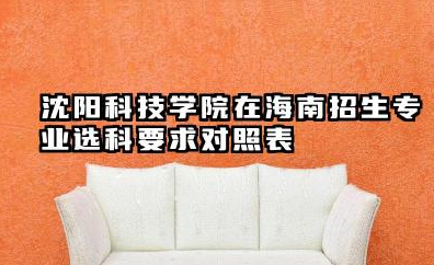 沈阳科技学院在海南招生专业选科要求对照表 沈阳科技学院简介详解