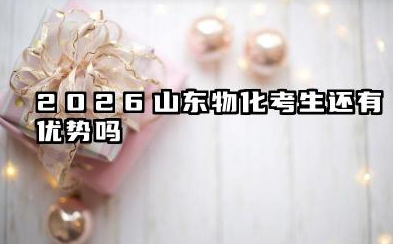 2026山东物化考生还有优势吗 2026山东物化考生志愿规划