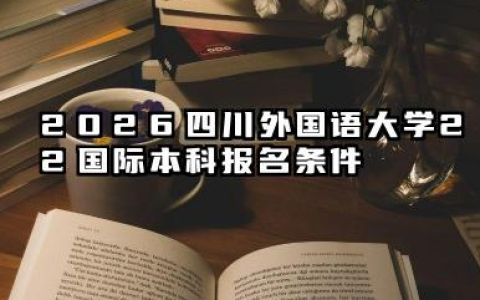 2026四川外国语大学2+2国际本科报名条件是什么 四川外国语大学2+2国际本科招生问答