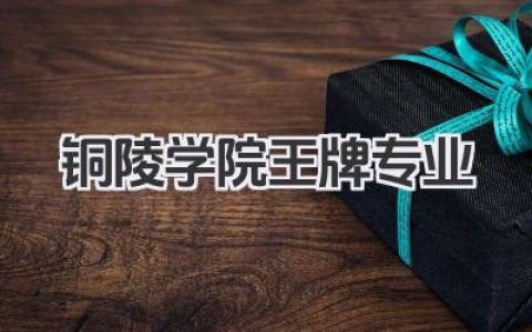 铜陵学院王牌专业 铜陵学院最好的专业及报考建议