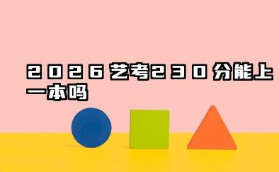 2026艺考230分能上一本吗 2026艺考230分怎么填报志愿