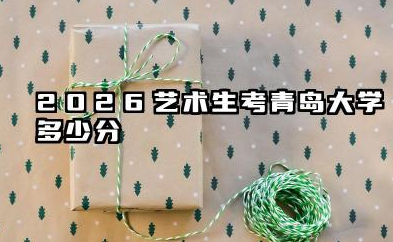 2026艺术生考青岛大学多少分 2026艺考青岛大学考试难度如何