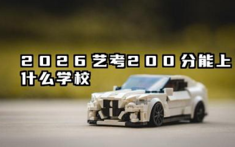 2026艺考200分能上什么学校 2026艺考200分报考策略