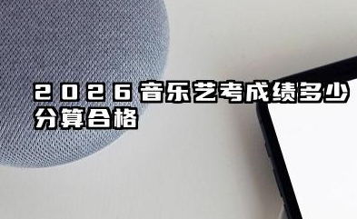 2026音乐艺考成绩多少分算合格 2026音乐艺考分数计算规则