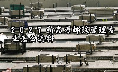 2027新高考邮政管理专业怎么选科 江苏选科邮政管理专业简介