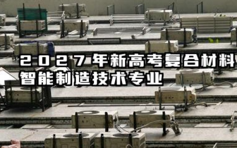 2027新高考复合材料智能制造技术专业怎么选科 复合材料智能制造技术专业简介
