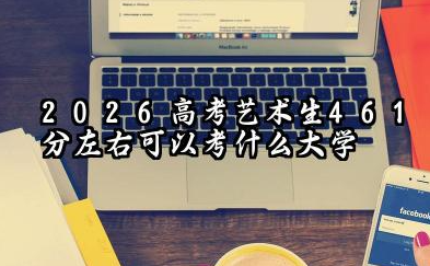 2026艺术生461分左右可以考什么大学 2026年高考艺术生461分左右可以上的大学简介