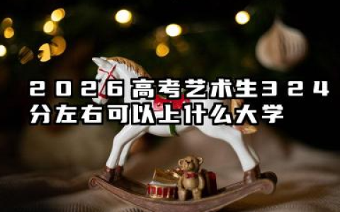 2026高考艺术生324分左右可以上什么大学？2026年高考艺术生324分左右可以上的大学简介