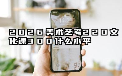 2026美术艺考220文化课300能上什么学校 2026美术艺考220文化课300院校推荐