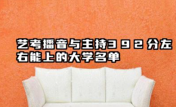 2026各省播音与主持392分左右能上什么大学?2026年艺考播音与主持392分左右能上的大学简介