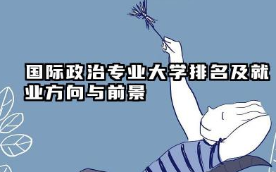 国际政治专业大学排名及就业方向与前景 2026全国十大院校推荐