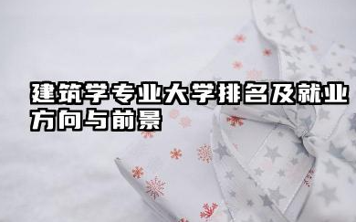 建筑学专业大学排名及就业方向与前景 2026建筑学专业十大院校推荐名单