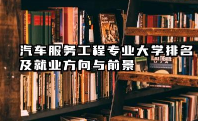 汽车服务工程专业大学排名及就业方向与前景 2026汽车服务工程专业十大院校推荐名单