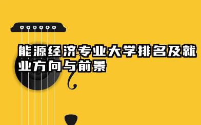 能源经济专业大学排名及就业方向与前景 2026能源经济专业大学有哪些推荐